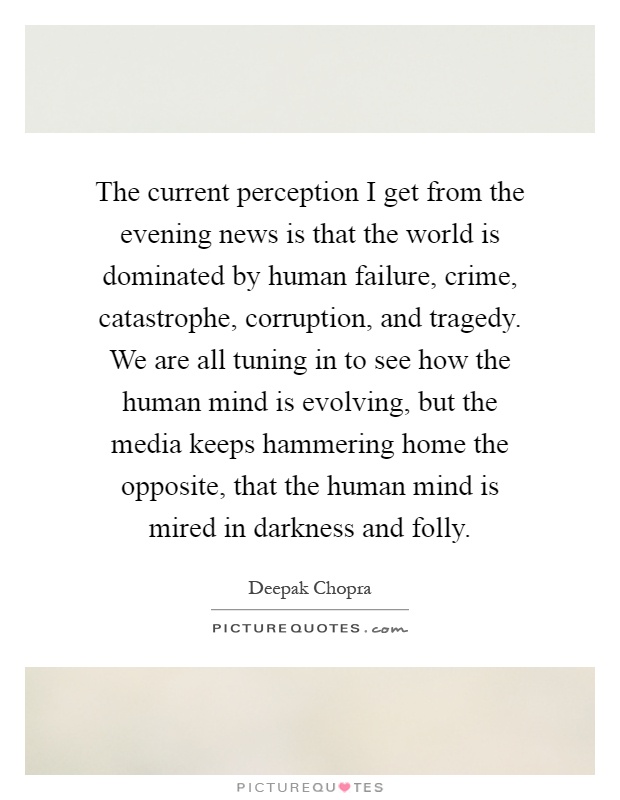 The current perception I get from the evening news is that the world is dominated by human failure, crime, catastrophe, corruption, and tragedy. We are all tuning in to see how the human mind is evolving, but the media keeps hammering home the opposite, that the human mind is mired in darkness and folly Picture Quote #1