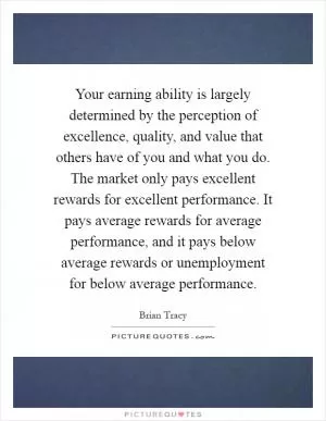 Your earning ability is largely determined by the perception of excellence, quality, and value that others have of you and what you do. The market only pays excellent rewards for excellent performance. It pays average rewards for average performance, and it pays below average rewards or unemployment for below average performance Picture Quote #1