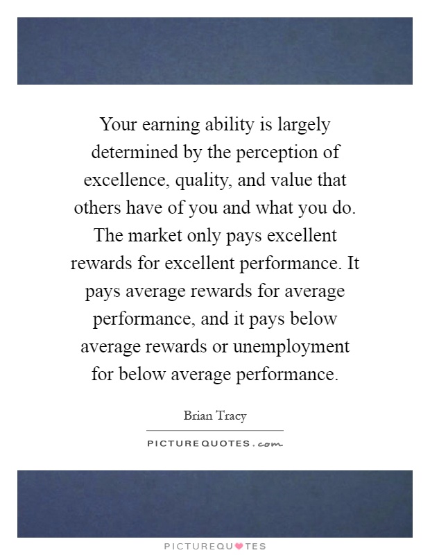 Your earning ability is largely determined by the perception of excellence, quality, and value that others have of you and what you do. The market only pays excellent rewards for excellent performance. It pays average rewards for average performance, and it pays below average rewards or unemployment for below average performance Picture Quote #1