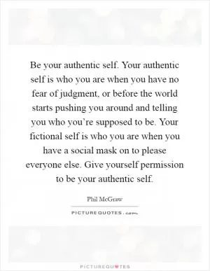 Be your authentic self. Your authentic self is who you are when you have no fear of judgment, or before the world starts pushing you around and telling you who you’re supposed to be. Your fictional self is who you are when you have a social mask on to please everyone else. Give yourself permission to be your authentic self Picture Quote #1