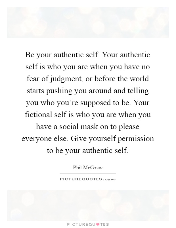 Be your authentic self. Your authentic self is who you are when you have no fear of judgment, or before the world starts pushing you around and telling you who you're supposed to be. Your fictional self is who you are when you have a social mask on to please everyone else. Give yourself permission to be your authentic self Picture Quote #1