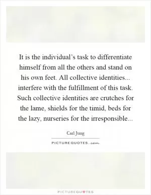 It is the individual’s task to differentiate himself from all the others and stand on his own feet. All collective identities... interfere with the fulfillment of this task. Such collective identities are crutches for the lame, shields for the timid, beds for the lazy, nurseries for the irresponsible Picture Quote #1