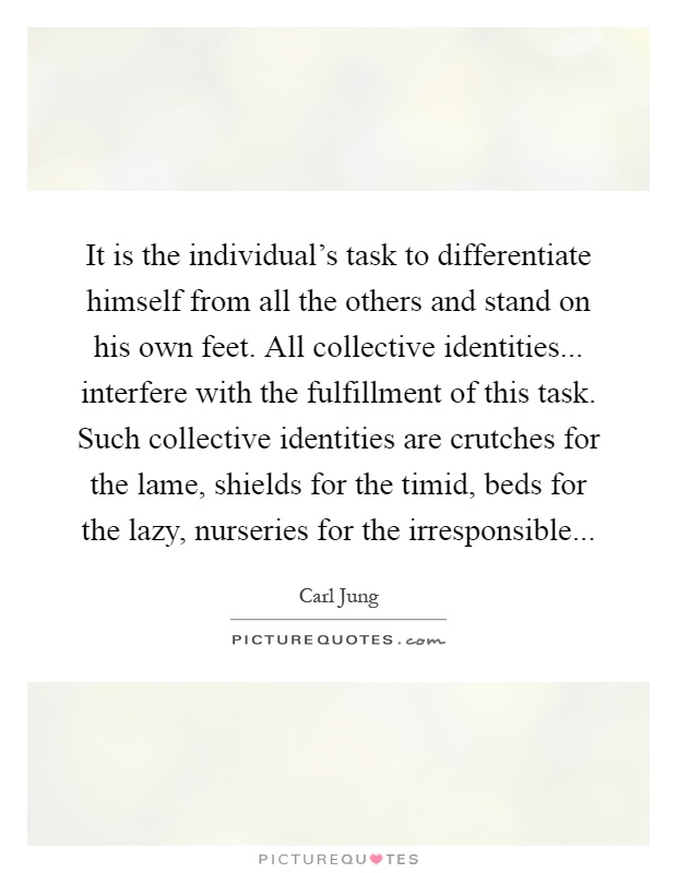 It is the individual's task to differentiate himself from all the others and stand on his own feet. All collective identities... interfere with the fulfillment of this task. Such collective identities are crutches for the lame, shields for the timid, beds for the lazy, nurseries for the irresponsible Picture Quote #1
