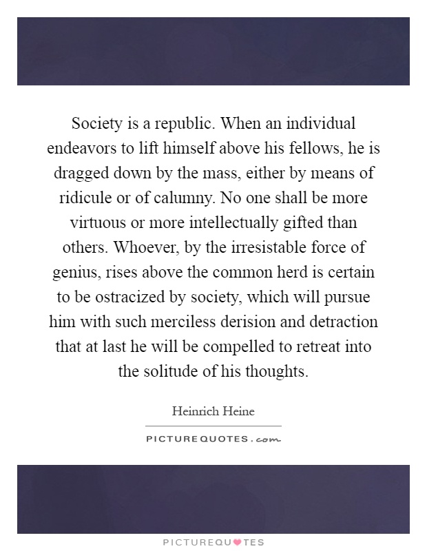 Society is a republic. When an individual endeavors to lift himself above his fellows, he is dragged down by the mass, either by means of ridicule or of calumny. No one shall be more virtuous or more intellectually gifted than others. Whoever, by the irresistable force of genius, rises above the common herd is certain to be ostracized by society, which will pursue him with such merciless derision and detraction that at last he will be compelled to retreat into the solitude of his thoughts Picture Quote #1