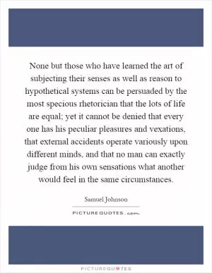 None but those who have learned the art of subjecting their senses as well as reason to hypothetical systems can be persuaded by the most specious rhetorician that the lots of life are equal; yet it cannot be denied that every one has his peculiar pleasures and vexations, that external accidents operate variously upon different minds, and that no man can exactly judge from his own sensations what another would feel in the same circumstances Picture Quote #1