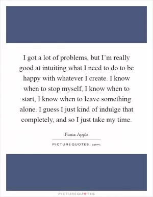 I got a lot of problems, but I’m really good at intuiting what I need to do to be happy with whatever I create. I know when to stop myself, I know when to start, I know when to leave something alone. I guess I just kind of indulge that completely, and so I just take my time Picture Quote #1