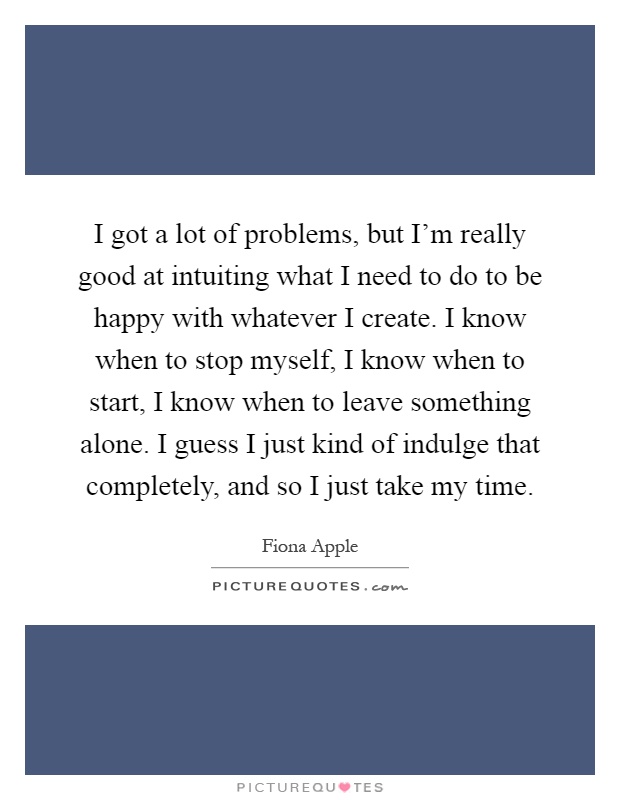 I got a lot of problems, but I'm really good at intuiting what I need to do to be happy with whatever I create. I know when to stop myself, I know when to start, I know when to leave something alone. I guess I just kind of indulge that completely, and so I just take my time Picture Quote #1