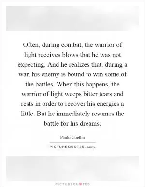 Often, during combat, the warrior of light receives blows that he was not expecting. And he realizes that, during a war, his enemy is bound to win some of the battles. When this happens, the warrior of light weeps bitter tears and rests in order to recover his energies a little. But he immediately resumes the battle for his dreams Picture Quote #1