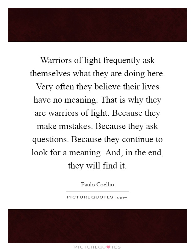 Warriors of light frequently ask themselves what they are doing here. Very often they believe their lives have no meaning. That is why they are warriors of light. Because they make mistakes. Because they ask questions. Because they continue to look for a meaning. And, in the end, they will find it Picture Quote #1