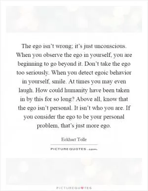The ego isn’t wrong; it’s just unconscious. When you observe the ego in yourself, you are beginning to go beyond it. Don’t take the ego too seriously. When you detect egoic behavior in yourself, smile. At times you may even laugh. How could humanity have been taken in by this for so long? Above all, know that the ego isn’t personal. It isn’t who you are. If you consider the ego to be your personal problem, that’s just more ego Picture Quote #1