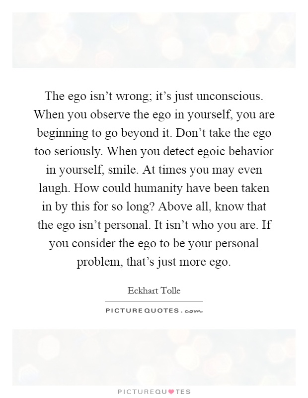 The ego isn't wrong; it's just unconscious. When you observe the ego in yourself, you are beginning to go beyond it. Don't take the ego too seriously. When you detect egoic behavior in yourself, smile. At times you may even laugh. How could humanity have been taken in by this for so long? Above all, know that the ego isn't personal. It isn't who you are. If you consider the ego to be your personal problem, that's just more ego Picture Quote #1