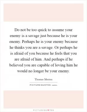 Do not be too quick to assume your enemy is a savage just because he is your enemy. Perhaps he is your enemy because he thinks you are a savage. Or perhaps he is afraid of you because he feels that you are afraid of him. And perhaps if he believed you are capable of loving him he would no longer be your enemy Picture Quote #1