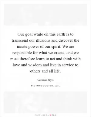 Our goal while on this earth is to transcend our illusions and discover the innate power of our spirit. We are responsible for what we create, and we must therefore learn to act and think with love and wisdom and live in service to others and all life Picture Quote #1