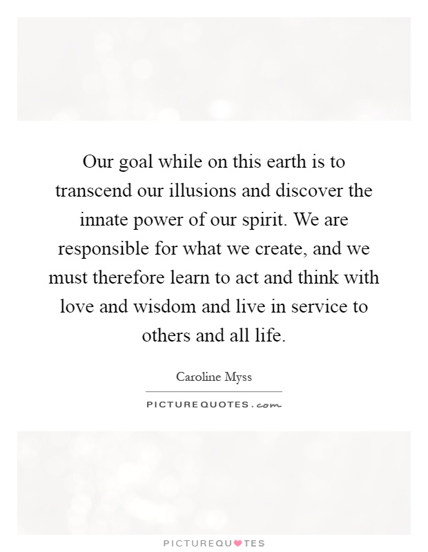 Our goal while on this earth is to transcend our illusions and discover the innate power of our spirit. We are responsible for what we create, and we must therefore learn to act and think with love and wisdom and live in service to others and all life Picture Quote #1