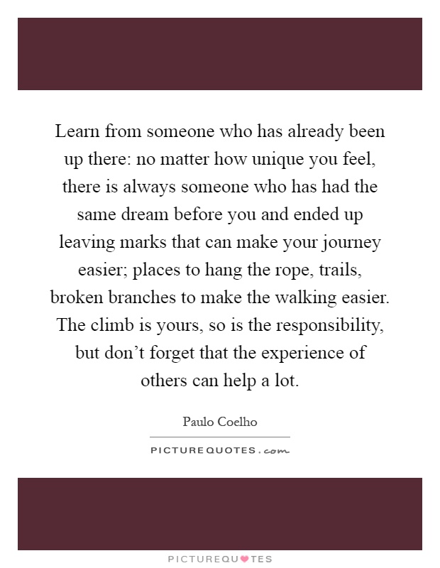 Learn from someone who has already been up there: no matter how unique you feel, there is always someone who has had the same dream before you and ended up leaving marks that can make your journey easier; places to hang the rope, trails, broken branches to make the walking easier. The climb is yours, so is the responsibility, but don't forget that the experience of others can help a lot Picture Quote #1