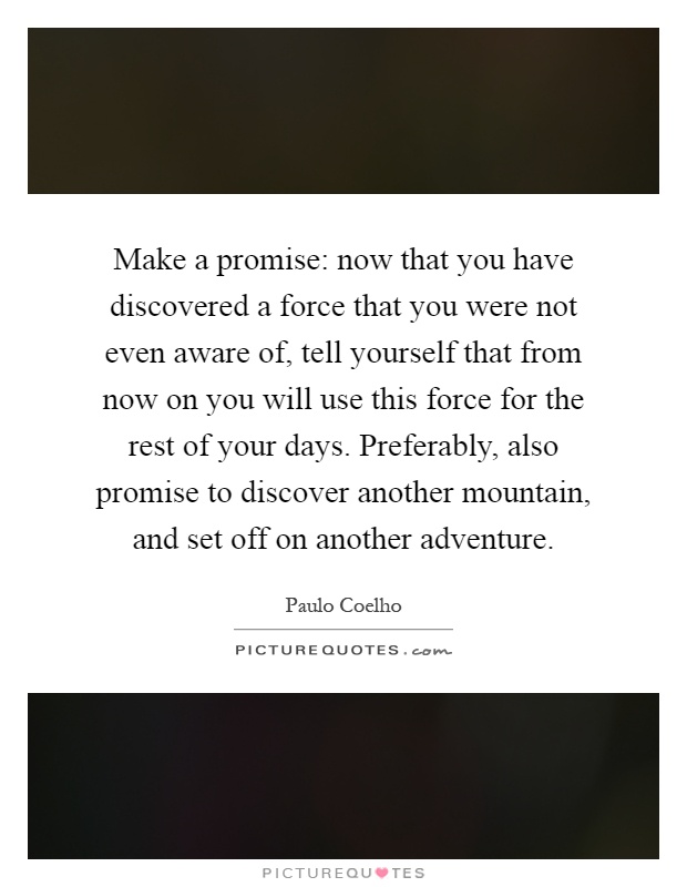 Make a promise: now that you have discovered a force that you were not even aware of, tell yourself that from now on you will use this force for the rest of your days. Preferably, also promise to discover another mountain, and set off on another adventure Picture Quote #1