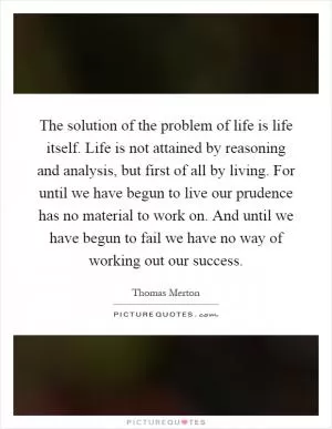 The solution of the problem of life is life itself. Life is not attained by reasoning and analysis, but first of all by living. For until we have begun to live our prudence has no material to work on. And until we have begun to fail we have no way of working out our success Picture Quote #1
