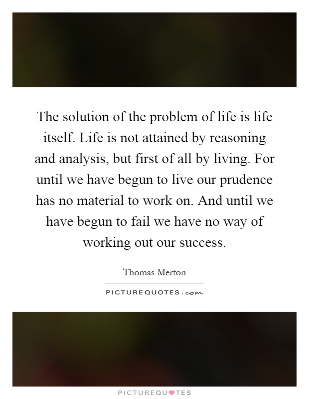 The solution of the problem of life is life itself. Life is not attained by reasoning and analysis, but first of all by living. For until we have begun to live our prudence has no material to work on. And until we have begun to fail we have no way of working out our success Picture Quote #1