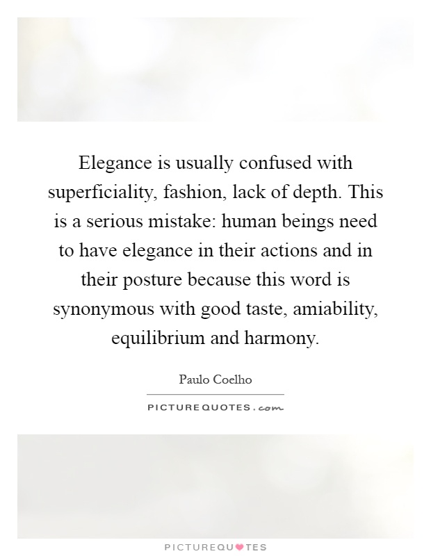 Elegance is usually confused with superficiality, fashion, lack of depth. This is a serious mistake: human beings need to have elegance in their actions and in their posture because this word is synonymous with good taste, amiability, equilibrium and harmony Picture Quote #1