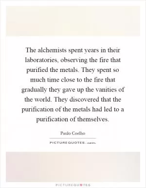 The alchemists spent years in their laboratories, observing the fire that purified the metals. They spent so much time close to the fire that gradually they gave up the vanities of the world. They discovered that the purification of the metals had led to a purification of themselves Picture Quote #1