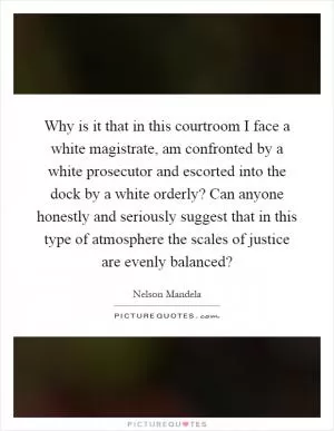 Why is it that in this courtroom I face a white magistrate, am confronted by a white prosecutor and escorted into the dock by a white orderly? Can anyone honestly and seriously suggest that in this type of atmosphere the scales of justice are evenly balanced? Picture Quote #1