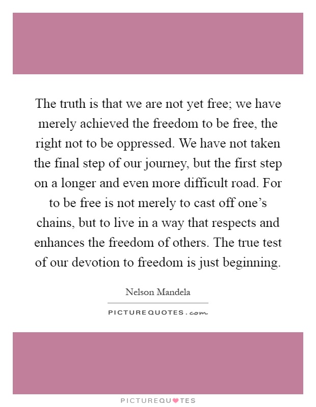 The truth is that we are not yet free; we have merely achieved the freedom to be free, the right not to be oppressed. We have not taken the final step of our journey, but the first step on a longer and even more difficult road. For to be free is not merely to cast off one's chains, but to live in a way that respects and enhances the freedom of others. The true test of our devotion to freedom is just beginning Picture Quote #1