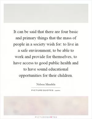 It can be said that there are four basic and primary things that the mass of people in a society wish for: to live in a safe environment, to be able to work and provide for themselves, to have access to good public health and to have sound educational opportunities for their children Picture Quote #1