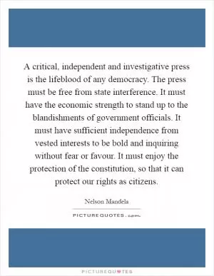 A critical, independent and investigative press is the lifeblood of any democracy. The press must be free from state interference. It must have the economic strength to stand up to the blandishments of government officials. It must have sufficient independence from vested interests to be bold and inquiring without fear or favour. It must enjoy the protection of the constitution, so that it can protect our rights as citizens Picture Quote #1