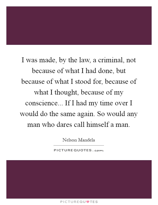 I was made, by the law, a criminal, not because of what I had done, but because of what I stood for, because of what I thought, because of my conscience... If I had my time over I would do the same again. So would any man who dares call himself a man Picture Quote #1