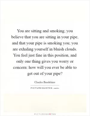 You are sitting and smoking; you believe that you are sitting in your pipe, and that your pipe is smoking you; you are exhaling yourself in bluish clouds. You feel just fine in this position, and only one thing gives you worry or concern: how will you ever be able to get out of your pipe? Picture Quote #1