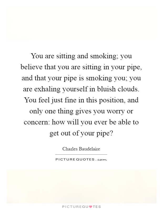 You are sitting and smoking; you believe that you are sitting in your pipe, and that your pipe is smoking you; you are exhaling yourself in bluish clouds. You feel just fine in this position, and only one thing gives you worry or concern: how will you ever be able to get out of your pipe? Picture Quote #1
