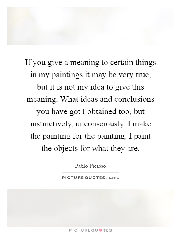 If you give a meaning to certain things in my paintings it may be very true, but it is not my idea to give this meaning. What ideas and conclusions you have got I obtained too, but instinctively, unconsciously. I make the painting for the painting. I paint the objects for what they are Picture Quote #1