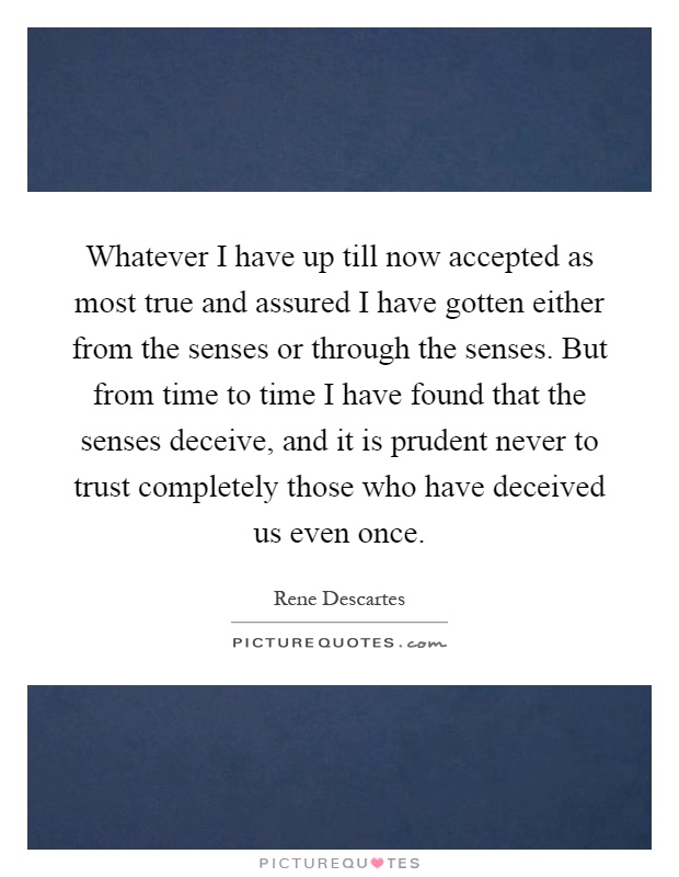 Whatever I have up till now accepted as most true and assured I have gotten either from the senses or through the senses. But from time to time I have found that the senses deceive, and it is prudent never to trust completely those who have deceived us even once Picture Quote #1