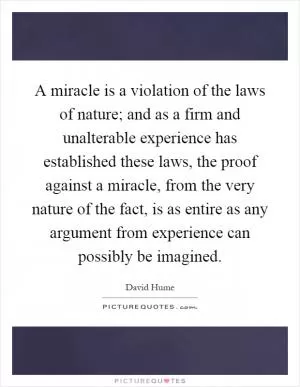A miracle is a violation of the laws of nature; and as a firm and unalterable experience has established these laws, the proof against a miracle, from the very nature of the fact, is as entire as any argument from experience can possibly be imagined Picture Quote #1