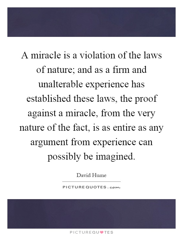 A miracle is a violation of the laws of nature; and as a firm and unalterable experience has established these laws, the proof against a miracle, from the very nature of the fact, is as entire as any argument from experience can possibly be imagined Picture Quote #1