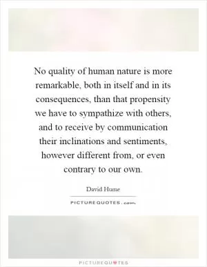 No quality of human nature is more remarkable, both in itself and in its consequences, than that propensity we have to sympathize with others, and to receive by communication their inclinations and sentiments, however different from, or even contrary to our own Picture Quote #1