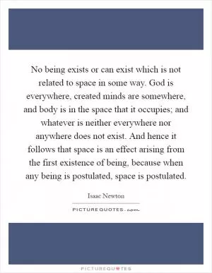 No being exists or can exist which is not related to space in some way. God is everywhere, created minds are somewhere, and body is in the space that it occupies; and whatever is neither everywhere nor anywhere does not exist. And hence it follows that space is an effect arising from the first existence of being, because when any being is postulated, space is postulated Picture Quote #1