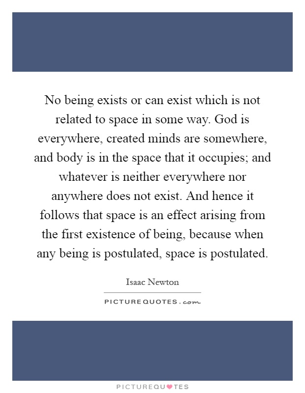 No being exists or can exist which is not related to space in some way. God is everywhere, created minds are somewhere, and body is in the space that it occupies; and whatever is neither everywhere nor anywhere does not exist. And hence it follows that space is an effect arising from the first existence of being, because when any being is postulated, space is postulated Picture Quote #1