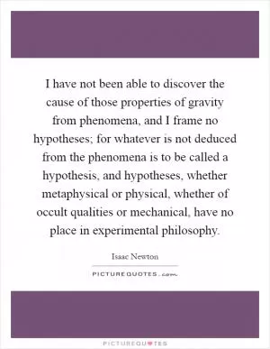 I have not been able to discover the cause of those properties of gravity from phenomena, and I frame no hypotheses; for whatever is not deduced from the phenomena is to be called a hypothesis, and hypotheses, whether metaphysical or physical, whether of occult qualities or mechanical, have no place in experimental philosophy Picture Quote #1