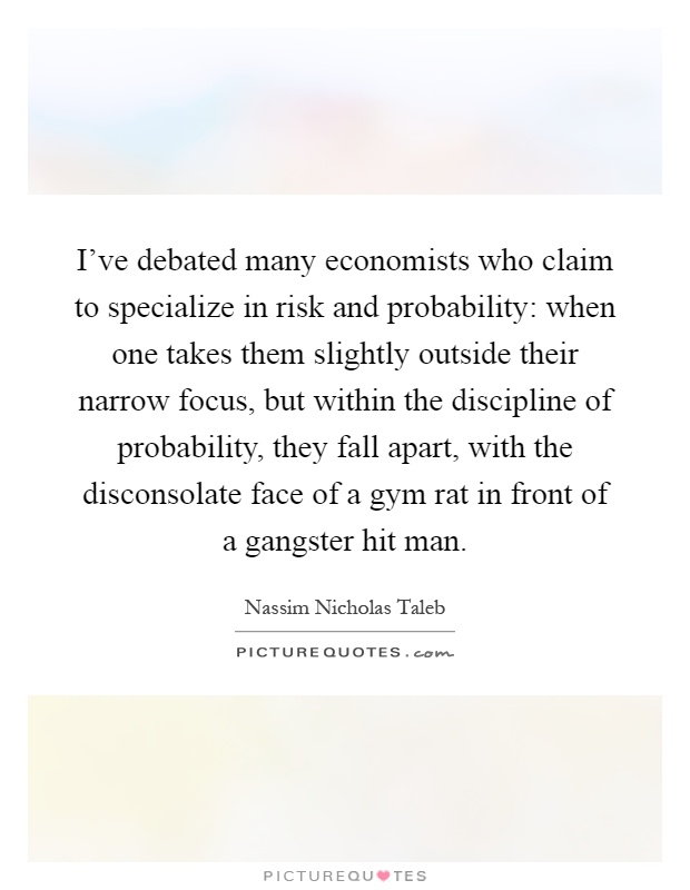 I've debated many economists who claim to specialize in risk and probability: when one takes them slightly outside their narrow focus, but within the discipline of probability, they fall apart, with the disconsolate face of a gym rat in front of a gangster hit man Picture Quote #1