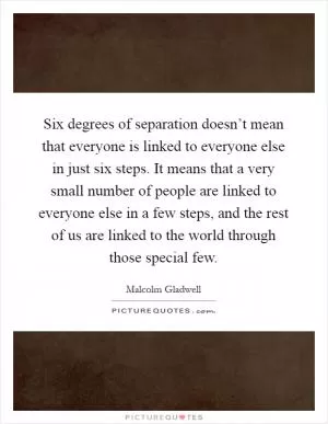 Six degrees of separation doesn’t mean that everyone is linked to everyone else in just six steps. It means that a very small number of people are linked to everyone else in a few steps, and the rest of us are linked to the world through those special few Picture Quote #1