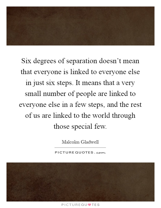 Six degrees of separation doesn't mean that everyone is linked to everyone else in just six steps. It means that a very small number of people are linked to everyone else in a few steps, and the rest of us are linked to the world through those special few Picture Quote #1