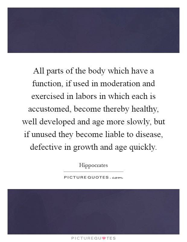 All parts of the body which have a function, if used in moderation and exercised in labors in which each is accustomed, become thereby healthy, well developed and age more slowly, but if unused they become liable to disease, defective in growth and age quickly Picture Quote #1