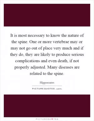 It is most necessary to know the nature of the spine. One or more vertebrae may or may not go out of place very much and if they do, they are likely to produce serious complications and even death, if not properly adjusted. Many diseases are related to the spine Picture Quote #1