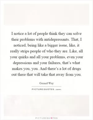 I notice a lot of people think they can solve their problems with antidepressants. That, I noticed, being like a bigger issue, like, it really strips people of who they are. Like, all your quirks and all your problems, even your depressions and your failures, that’s what makes you, you. And there’s a lot of drugs out there that will take that away from you Picture Quote #1