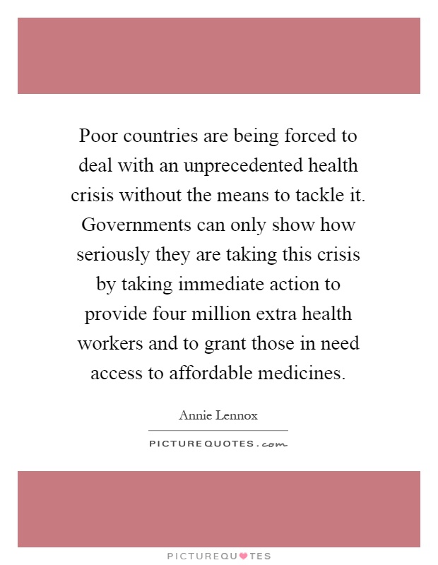 Poor countries are being forced to deal with an unprecedented health crisis without the means to tackle it. Governments can only show how seriously they are taking this crisis by taking immediate action to provide four million extra health workers and to grant those in need access to affordable medicines Picture Quote #1