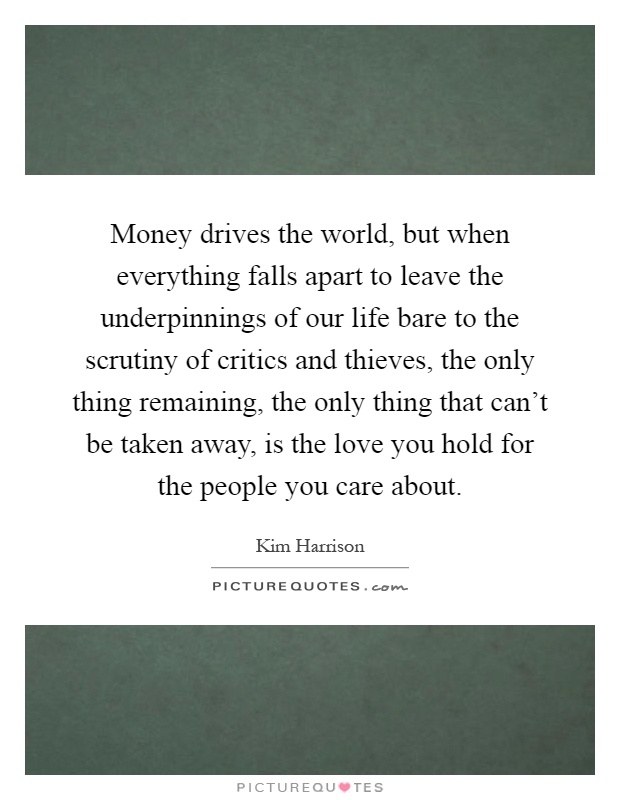 Money drives the world, but when everything falls apart to leave the underpinnings of our life bare to the scrutiny of critics and thieves, the only thing remaining, the only thing that can't be taken away, is the love you hold for the people you care about Picture Quote #1