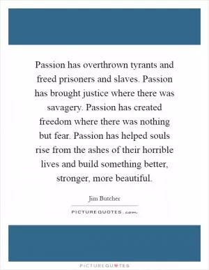 Passion has overthrown tyrants and freed prisoners and slaves. Passion has brought justice where there was savagery. Passion has created freedom where there was nothing but fear. Passion has helped souls rise from the ashes of their horrible lives and build something better, stronger, more beautiful Picture Quote #1