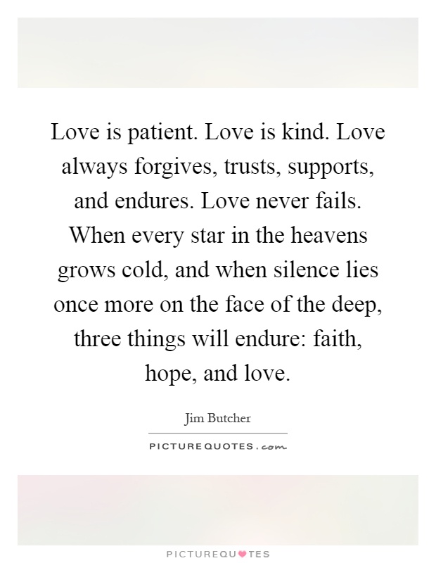 Love is patient. Love is kind. Love always forgives, trusts, supports, and endures. Love never fails. When every star in the heavens grows cold, and when silence lies once more on the face of the deep, three things will endure: faith, hope, and love Picture Quote #1