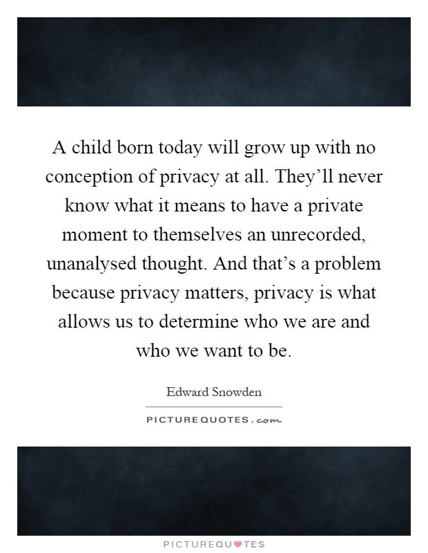 A child born today will grow up with no conception of privacy at all. They'll never know what it means to have a private moment to themselves an unrecorded, unanalysed thought. And that's a problem because privacy matters, privacy is what allows us to determine who we are and who we want to be Picture Quote #1